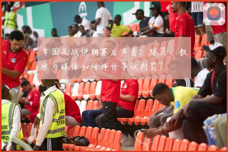年国足战伊朗赛后声音：球员、教练与媒体如何评价争议判罚？
