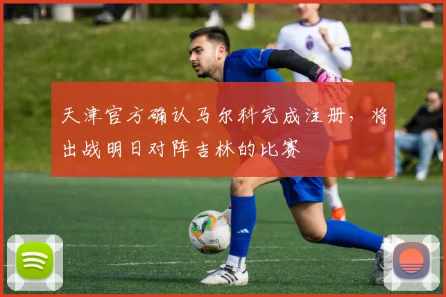 天津官方确认马尔科完成注册，将出战明日对阵吉林的比赛