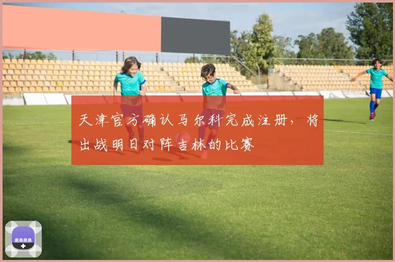 天津官方确认马尔科完成注册，将出战明日对阵吉林的比赛