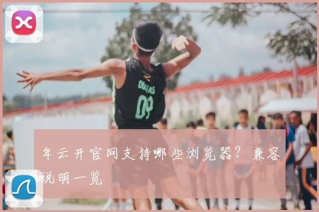 年云开官网支持哪些浏览器？兼容说明一览